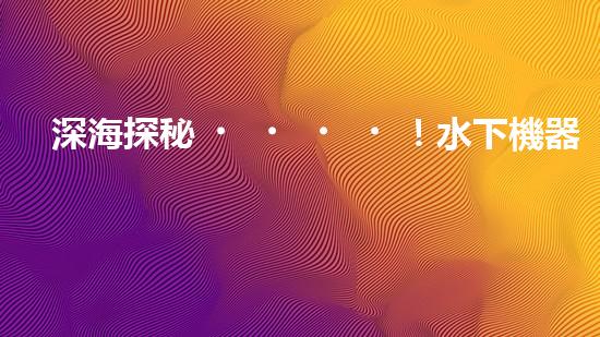 深海探秘！水下機器人揭開清淤泥的神秘面紗！